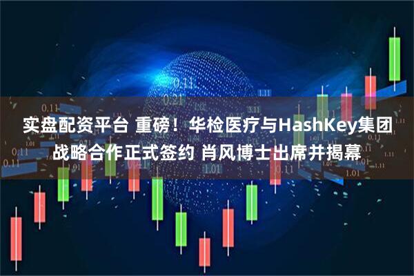 实盘配资平台 重磅！华检医疗与HashKey集团战略合作正式签约 肖风博士出席并揭幕