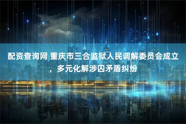 配资查询网 重庆市三合监狱人民调解委员会成立，多元化解涉囚矛盾纠纷