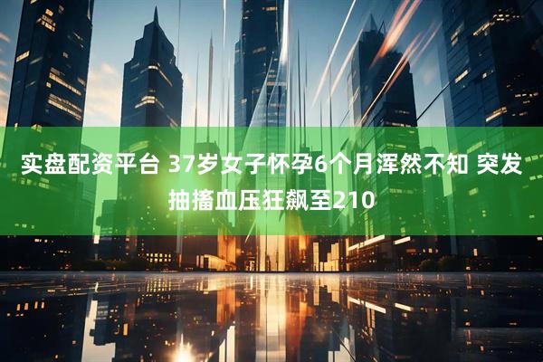 实盘配资平台 37岁女子怀孕6个月浑然不知 突发抽搐血压狂飙至210