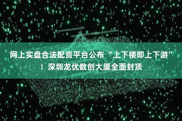 网上实盘合法配资平台公布 “上下楼即上下游”！深圳龙优数创大厦全面封顶