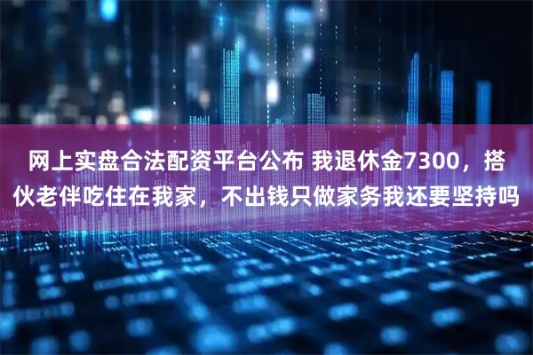 网上实盘合法配资平台公布 我退休金7300，搭伙老伴吃住在我家，不出钱只做家务我还要坚持吗