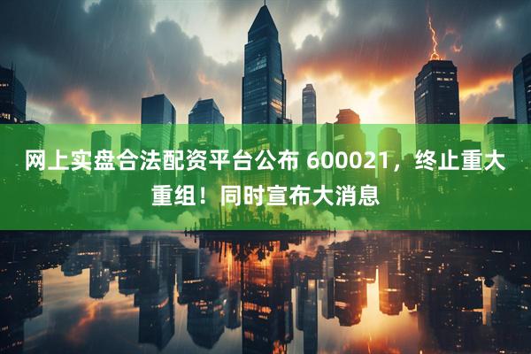 网上实盘合法配资平台公布 600021，终止重大重组！同时宣布大消息