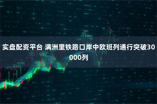实盘配资平台 满洲里铁路口岸中欧班列通行突破30000列