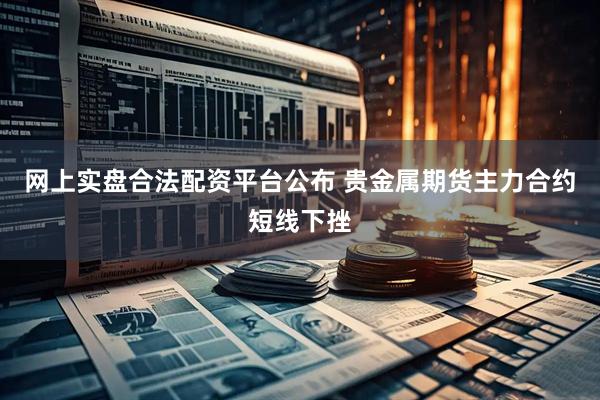 网上实盘合法配资平台公布 贵金属期货主力合约短线下挫