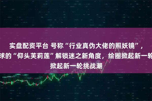 实盘配资平台 号称“行业真伪大佬的照妖镜”，引爆全球的“仰头芙莉莲”解锁迷之新角度，绘圈掀起新一轮挑战潮