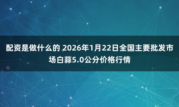 配资是做什么的 2026年1月22日全国主要批发市场白蒜5.0公分价格行情