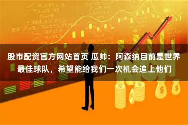 股市配资官方网站首页 瓜帅：阿森纳目前是世界最佳球队，希望能给我们一次机会追上他们