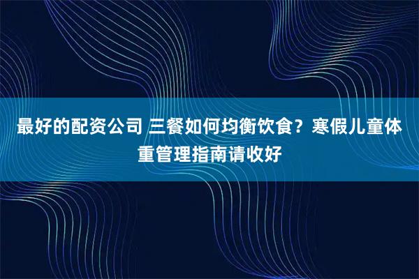 最好的配资公司 三餐如何均衡饮食？寒假儿童体重管理指南请收好