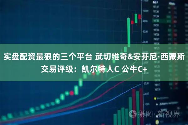 实盘配资最狠的三个平台 武切维奇&安芬尼·西蒙斯交易评级：凯尔特人C 公牛C+