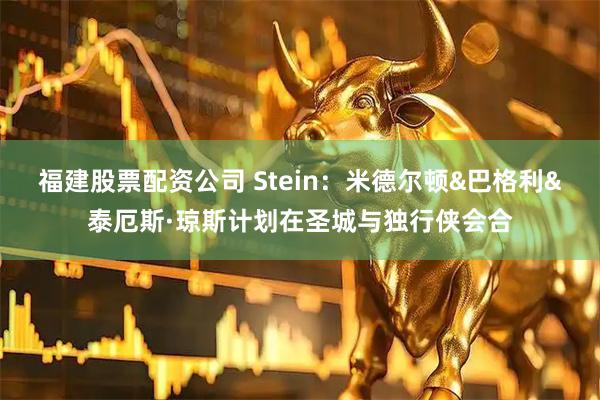 福建股票配资公司 Stein：米德尔顿&巴格利&泰厄斯·琼斯计划在圣城与独行侠会合