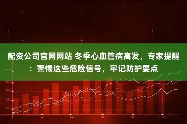 配资公司官网网站 冬季心血管病高发，专家提醒：警惕这些危险信号，牢记防护要点