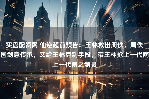 实盘配资网 仙逆超前预告：王林救出周佚，周佚送许立国剑意传承，又给王林克制手段，带王林抢上一代雨之剑灵