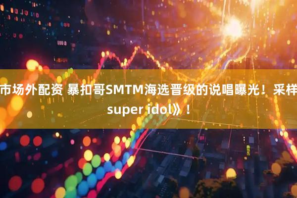 股市场外配资 暴扣哥SMTM海选晋级的说唱曝光！采样《super idol》！