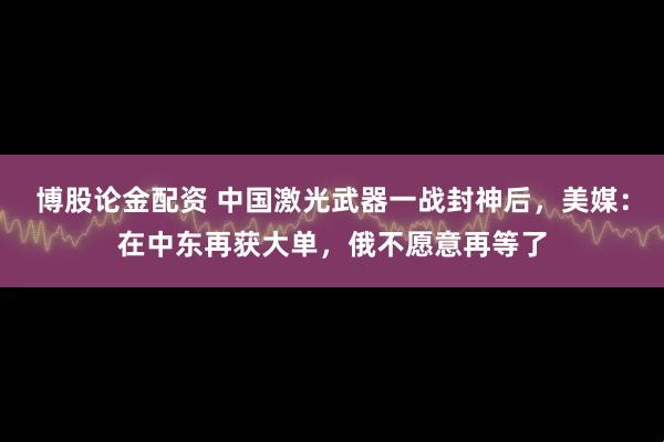博股论金配资 中国激光武器一战封神后，美媒：在中东再获大单，俄不愿意再等了