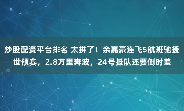 炒股配资平台排名 太拼了！余嘉豪连飞5航班驰援世预赛，2.8万里奔波，24号抵队还要倒时差