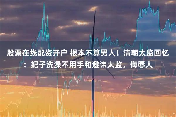 股票在线配资开户 根本不算男人！清朝太监回忆：妃子洗澡不用手和避讳太监，侮辱人