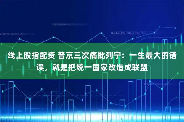 线上股指配资 普京三次痛批列宁：一生最大的错误，就是把统一国家改造成联盟