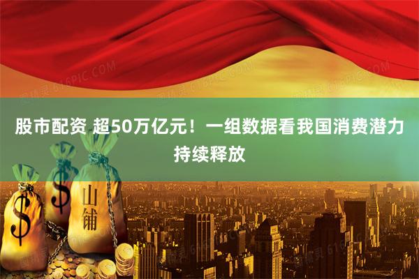 股市配资 超50万亿元！一组数据看我国消费潜力持续释放